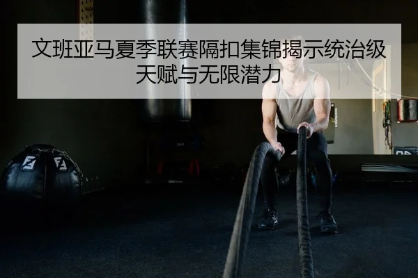 文班亚马夏季联赛隔扣集锦揭示统治级天赋与无限潜力